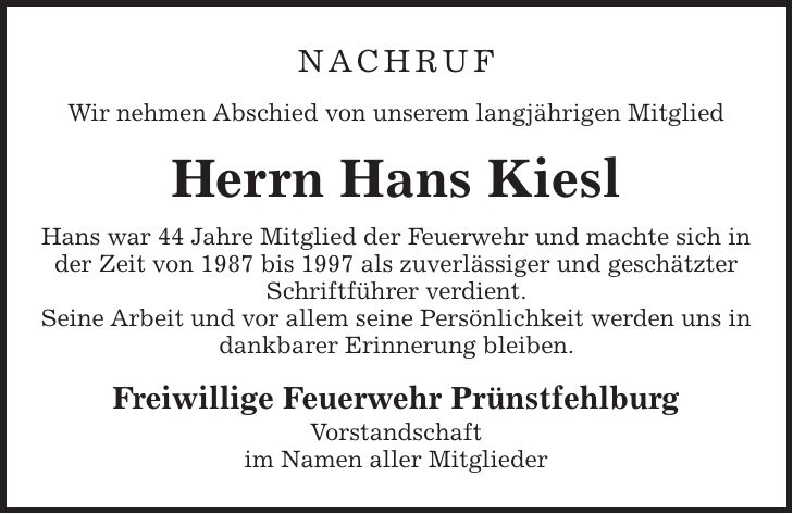 Nachruf Wir nehmen Abschied von unserem langjährigen Mitglied Herrn Hans Kiesl Hans war 44 Jahre Mitglied der Feuerwehr und machte sich in der Zeit von 1987 bis 1997 als zuverlässiger und geschätzter Schriftführer verdient. Seine Arbeit und vor allem seine Persönlichkeit werden uns in dankbarer Erinnerung bleiben. Freiwillige Feuerwehr Prünstfehlburg Vorstandschaft im Namen aller Mitglieder