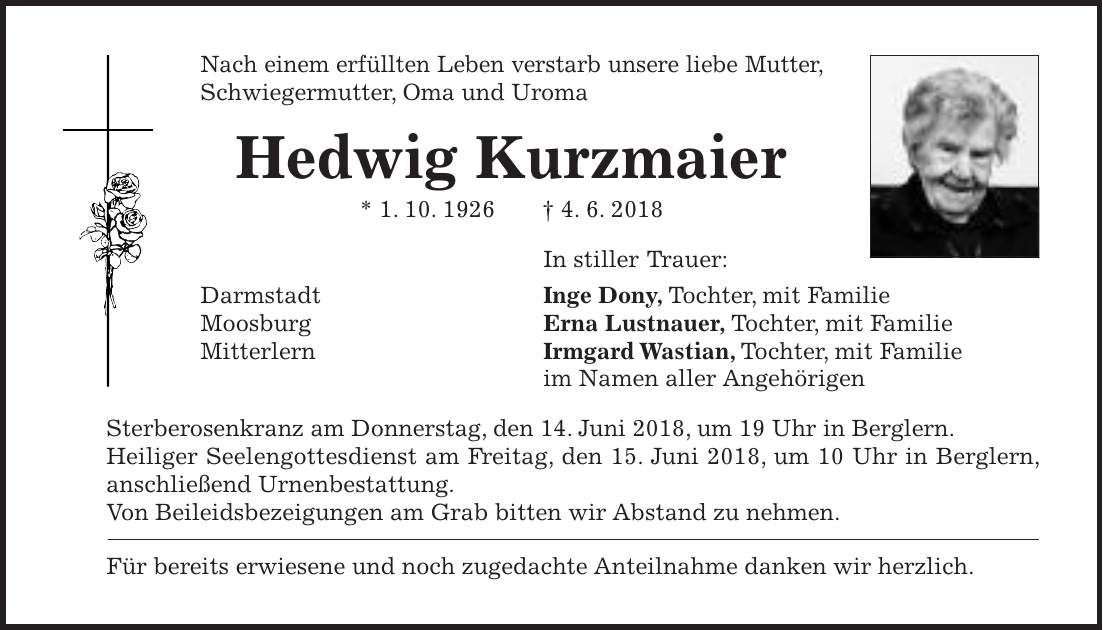 Nach einem erfüllten Leben verstarb unsere liebe Mutter, Schwiegermutter, Oma und Uroma Hedwig Kurzmaier * 1. 10. 1926 + 4. 6. 2018 In stiller Trauer: Darmstadt Inge Dony, Tochter, mit Familie Moosburg Erna Lustnauer, Tochter, mit Familie Mitterlern Irmgard Wastian, Tochter, mit Familie im Namen aller Angehörigen Sterberosenkranz am Donnerstag, den 14. Juni 2018, um 19 Uhr in Berglern. Heiliger Seelengottesdienst am Freitag, den 15. Juni 2018, um 10 Uhr in Berglern, anschließend Urnenbestattung. Von Beileidsbezeigungen am Grab bitten wir Abstand zu nehmen. Für bereits erwiesene und noch zugedachte Anteilnahme danken wir herzlich.