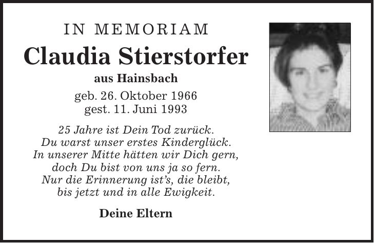 IN MEMORIAM Claudia Stierstorfer aus Hainsbach geb. 26. Oktober 1966 gest. 11. Juni *** Jahre ist Dein Tod zurück. Du warst unser erstes Kinderglück. In unserer Mitte hätten wir Dich gern, doch Du bist von uns ja so fern. Nur die Erinnerung ists, die bleibt, bis jetzt und in alle Ewigkeit. Deine Eltern