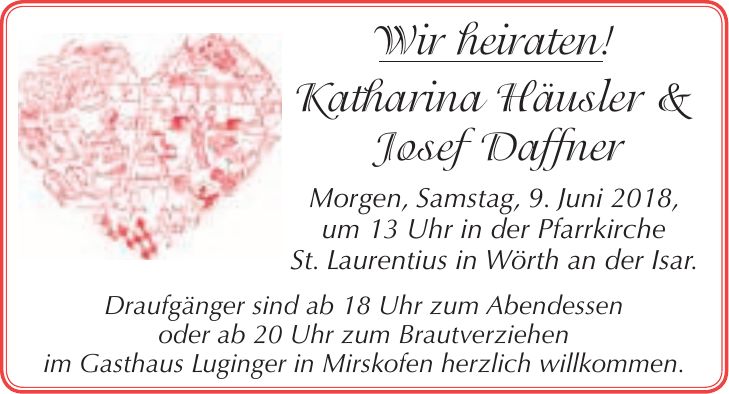Wir heiraten! Katharina Häusler & Josef Daffner Morgen, Samstag, 9. Juni 2018, um 13 Uhr in der Pfarrkirche St. Laurentius in Wörth an der Isar. Draufgänger sind ab 18 Uhr zum Abendessen oder ab 20 Uhr zum Brautverziehen im Gasthaus Luginger in Mirskofen herzlich willkommen.