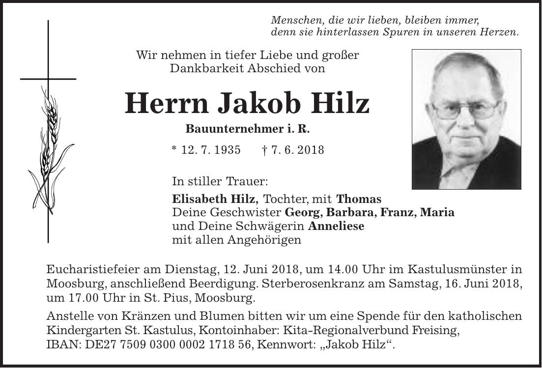 Menschen, die wir lieben, bleiben immer, denn sie hinterlassen Spuren in unseren Herzen. Wir nehmen in tiefer Liebe und großer Dankbarkeit Abschied von Herrn Jakob Hilz Bauunternehmer i. R. * 12. 7. 1935 + 7. 6. 2018 In stiller Trauer: Elisabeth Hilz, Tochter, mit Thomas Deine Geschwister Georg, Barbara, Franz, Maria und Deine Schwägerin Anneliese mit allen Angehörigen Eucharistiefeier am Dienstag, 12. Juni 2018, um 14.00 Uhr im Kastulusmünster in Moosburg, anschließend Beerdigung. Sterberosenkranz am Samstag, 16. Juni 2018, um 17.00 Uhr in St. Pius, Moosburg. Anstelle von Kränzen und Blumen bitten wir um eine Spende für den katholischen Kindergarten St. Kastulus, Kontoinhaber: Kita-Regionalverbund Freising, IBAN: DE***, Kennwort: 'Jakob Hilz'.