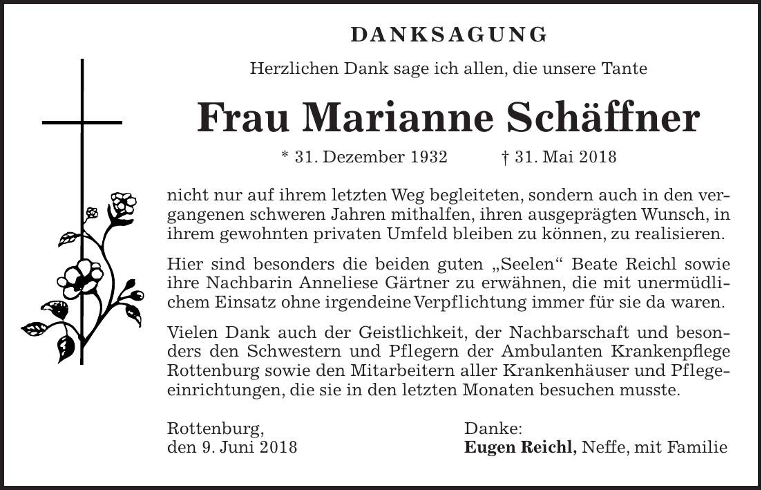 DANKSAGUNG Herzlichen Dank sage ich allen, die unsere Tante Frau Marianne Schäffner * 31. Dezember 1932 + 31. Mai 2018 nicht nur auf ihrem letzten Weg begleiteten, sondern auch in den vergangenen schweren Jahren mithalfen, ihren ausgeprägten Wunsch, in ihrem gewohnten privaten Umfeld bleiben zu können, zu realisieren. Hier sind besonders die beiden guten 'Seelen' Beate Reichl sowie ihre Nachbarin Anneliese Gärtner zu erwähnen, die mit unermüdlichem Einsatz ohne irgendeine Verpflichtung immer für sie da waren. Vielen Dank auch der Geistlichkeit, der Nachbarschaft und besonders den Schwestern und Pflegern der Ambulanten Krankenpflege Rottenburg sowie den Mitarbeitern aller Krankenhäuser und Pflegeeinrichtungen, die sie in den letzten Monaten besuchen musste. Rottenburg, Danke: den 9. Juni 2018 Eugen Reichl, Neffe, mit Familie
