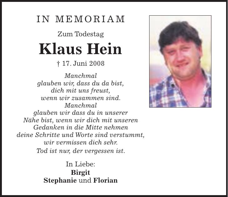 in memoriam Zum Todestag Klaus Hein + 17. Juni 2008 Manchmal glauben wir, dass du da bist, dich mit uns freust, wenn wir zusammen sind. Manchmal glauben wir dass du in unserer Nähe bist, wenn wir dich mit unseren Gedanken in die Mitte nehmen deine Schritte und Worte sind verstummt, wir vermissen dich sehr. Tod ist nur, der vergessen ist. In Liebe: Birgit Stephanie und Florian