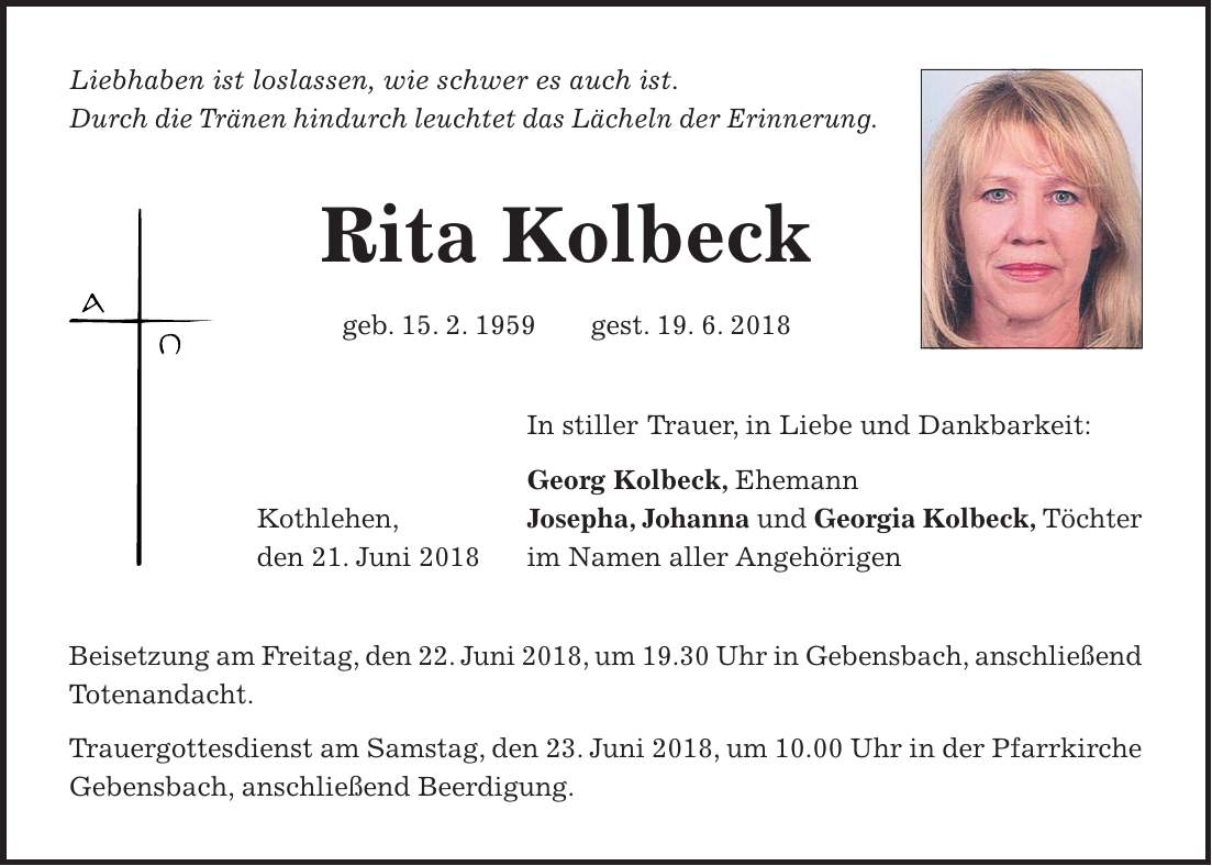 Liebhaben ist loslassen, wie schwer es auch ist. Durch die Tränen hindurch leuchtet das Lächeln der Erinnerung. Rita Kolbeck geb. 15. 2. 1959 gest. 19. 6. 2018 In stiller Trauer, in Liebe und Dankbarkeit: Georg Kolbeck, Ehemann Kothlehen, Josepha, Johanna und Georgia Kolbeck, Töchter den 21. Juni 2018 im Namen aller Angehörigen Beisetzung am Freitag, den 22. Juni 2018, um 19.30 Uhr in Gebensbach, anschließend Totenandacht. Trauergottesdienst am Samstag, den 23. Juni 2018, um 10.00 Uhr in der Pfarrkirche Gebensbach, anschließend Beerdigung.