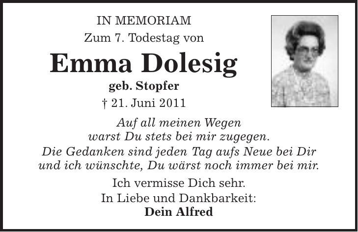 in Memoriam Zum 7. Todestag von Emma Dolesig geb. Stopfer + 21. Juni 2011 Auf all meinen Wegen warst Du stets bei mir zugegen. Die Gedanken sind jeden Tag aufs Neue bei Dir und ich wünschte, Du wärst noch immer bei mir. Ich vermisse Dich sehr. In Liebe und Dankbarkeit: Dein Alfred