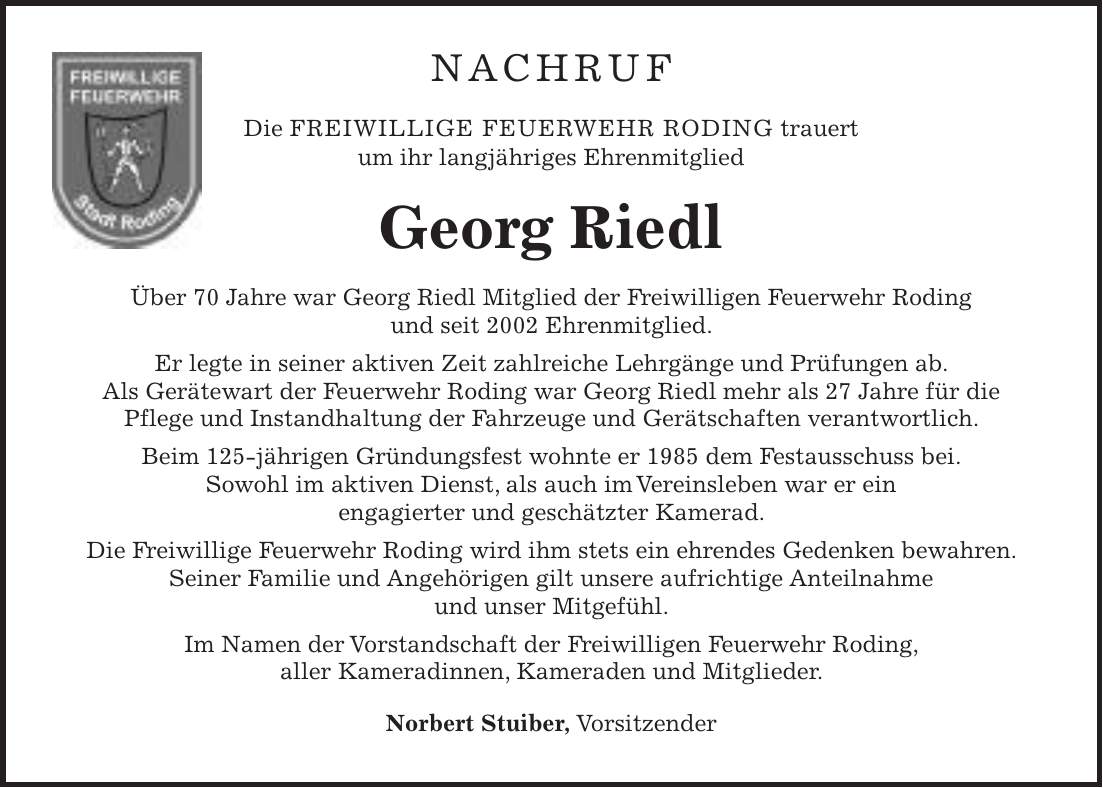 Nachruf Die FREIWILLIGE FEUERWEHR RODING trauert um ihr langjähriges Ehrenmitglied Georg Riedl Über 70 Jahre war Georg Riedl Mitglied der Freiwilligen Feuerwehr Roding und seit 2002 Ehrenmitglied. Er legte in seiner aktiven Zeit zahlreiche Lehrgänge und Prüfungen ab. Als Gerätewart der Feuerwehr Roding war Georg Riedl mehr als 27 Jahre für die Pflege und Instandhaltung der Fahrzeuge und Gerätschaften verantwortlich. Beim 125-jährigen Gründungsfest wohnte er 1985 dem Festausschuss bei. Sowohl im aktiven Dienst, als auch im Vereinsleben war er ein engagierter und geschätzter Kamerad. Die Freiwillige Feuerwehr Roding wird ihm stets ein ehrendes Gedenken bewahren. Seiner Familie und Angehörigen gilt unsere aufrichtige Anteilnahme und unser Mitgefühl. Im Namen der Vorstandschaft der Freiwilligen Feuerwehr Roding, aller Kameradinnen, Kameraden und Mitglieder. Norbert Stuiber, Vorsitzender