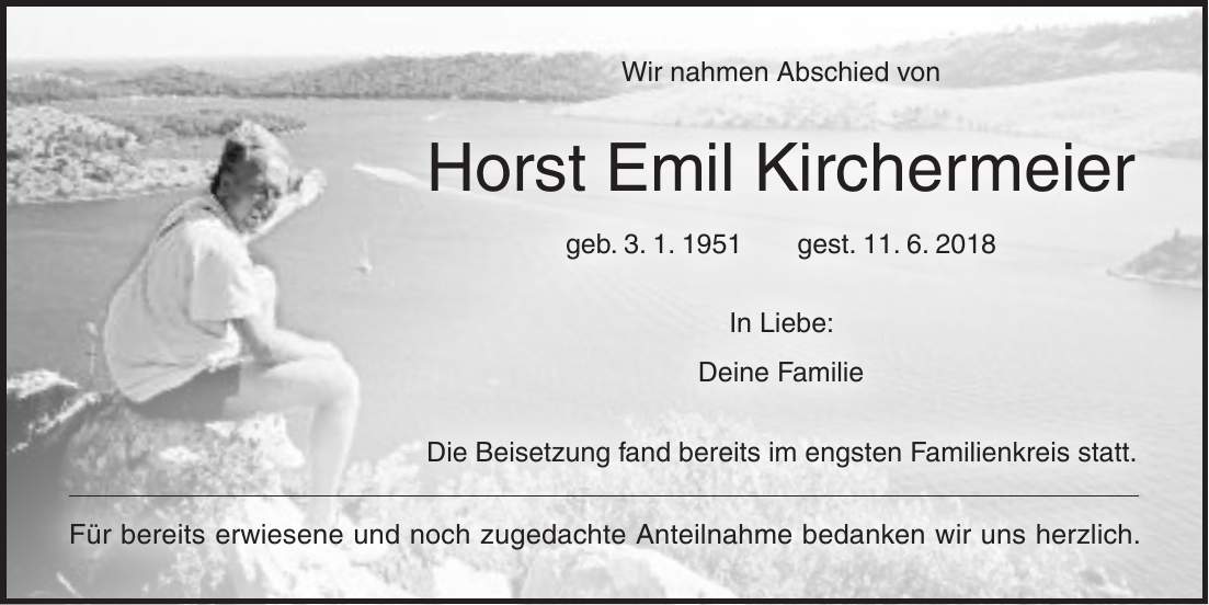 Wir nahmen Abschied von Horst Emil Kirchermeier geb. 3. 1. 1951 gest. 11. 6. 2018 In Liebe: Deine Familie Die Beisetzung fand bereits im engsten Familienkreis statt. Für bereits erwiesene und noch zugedachte Anteilnahme bedanken wir uns herzlich.