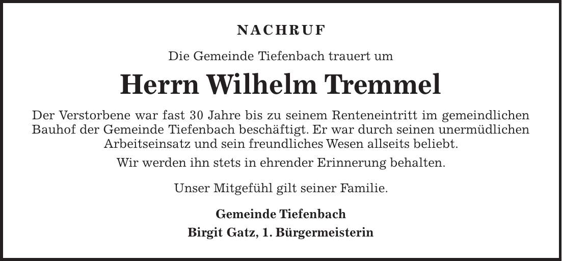 NACHRUF Die Gemeinde Tiefenbach trauert um Herrn Wilhelm Tremmel Der Verstorbene war fast 30 Jahre bis zu seinem Renteneintritt im gemeindlichen Bauhof der Gemeinde Tiefenbach beschäftigt. Er war durch seinen unermüdlichen Arbeitseinsatz und sein freundliches Wesen allseits beliebt. Wir werden ihn stets in ehrender Erinnerung behalten. Unser Mitgefühl gilt seiner Familie. Gemeinde Tiefenbach Birgit Gatz, 1. Bürgermeisterin