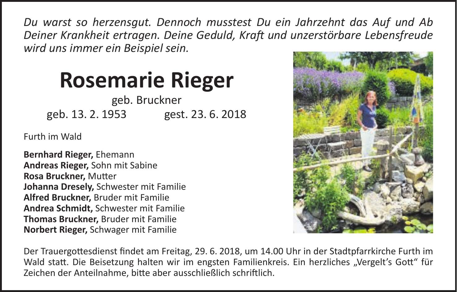 Du warst so herzensgut. Dennoch musstest Du ein Jahrzehnt das Auf und Ab Deiner Krankheit ertragen. Deine Geduld, Kraft und unzerstörbare Lebensfreude wird uns immer ein Beispiel sein. Rosemarie Rieger geb. Bruckner geb. 13. 2. 1953 gest. 23. 6. 2018 Furth im Wald Bernhard Rieger, Ehemann Andreas Rieger, Sohn mit Sabine Rosa Bruckner, Mutter Johanna Dresely, Schwester mit Familie Alfred Bruckner, Bruder mit Familie Andrea Schmidt, Schwester mit Familie Thomas Bruckner, Bruder mit Familie Norbert Rieger, Schwager mit Familie Der Trauergottesdienst findet am Freitag, 29. 6. 2018, um 14.00 Uhr in der Stadtpfarrkirche Furth im Wald statt. Die Beisetzung halten wir im engsten Familienkreis. Ein herzliches 'Vergelts Gott' für Zeichen der Anteilnahme, bitte aber ausschließlich schriftlich.