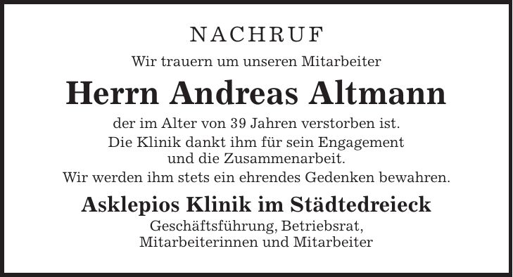 NACHRUF Wir trauern um unseren Mitarbeiter Herrn Andreas Altmann der im Alter von 39 Jahren verstorben ist. Die Klinik dankt ihm für sein Engagement und die Zusammenarbeit. Wir werden ihm stets ein ehrendes Gedenken bewahren. Asklepios Klinik im Städtedreieck Geschäftsführung, Betriebsrat, Mitarbeiterinnen und Mitarbeiter