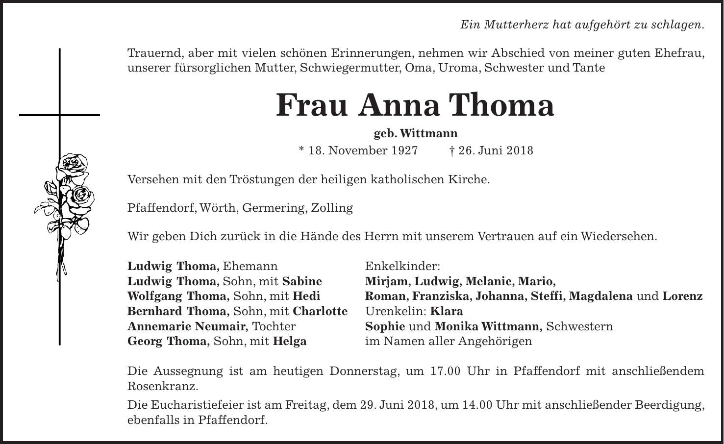 Ein Mutterherz hat aufgehört zu schlagen. Trauernd, aber mit vielen schönen Erinnerungen, nehmen wir Abschied von meiner guten Ehefrau, unserer fürsorglichen Mutter, Schwiegermutter, Oma, Uroma, Schwester und Tante Frau Anna Thoma geb. Wittmann * 18. November 1927 + 26. Juni 2018 Versehen mit den Tröstungen der heiligen katholischen Kirche. Pfaffendorf, Wörth, Germering, Zolling Wir geben Dich zurück in die Hände des Herrn mit unserem Vertrauen auf ein Wiedersehen. Ludwig Thoma, Ehemann Enkelkinder: Ludwig Thoma, Sohn, mit Sabine Mirjam, Ludwig, Melanie, Mario, Wolfgang Thoma, Sohn, mit Hedi Roman, Franziska, Johanna, Steffi, Magdalena und Lorenz Bernhard Thoma, Sohn, mit Charlotte Urenkelin: Klara Annemarie Neumair, Tochter Sophie und Monika Wittmann, Schwestern Georg Thoma, Sohn, mit Helga im Namen aller Angehörigen Die Aussegnung ist am heutigen Donnerstag, um 17.00 Uhr in Pfaffendorf mit anschließendem Rosenkranz. Die Eucharistiefeier ist am Freitag, dem 29. Juni 2018, um 14.00 Uhr mit anschließender Beerdigung, ebenfalls in Pfaffendorf.