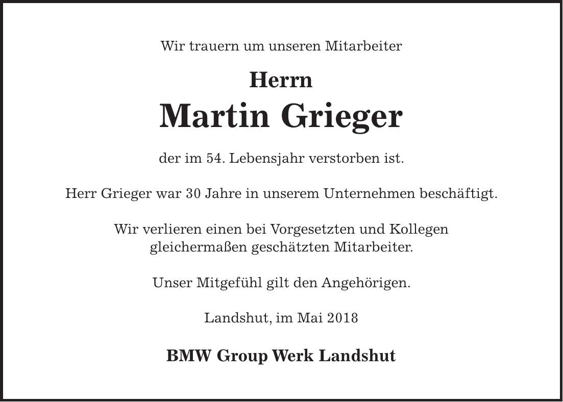 Wir trauern um unseren Mitarbeiter Herrn Martin Grieger der im 54. Lebensjahr verstorben ist. Herr Grieger war 30 Jahre in unserem Unternehmen beschäftigt. Wir verlieren einen bei Vorgesetzten und Kollegen gleichermaßen geschätzten Mitarbeiter. Unser Mitgefühl gilt den Angehörigen. Landshut, im Mai 2018 BMW Group Werk Landshut