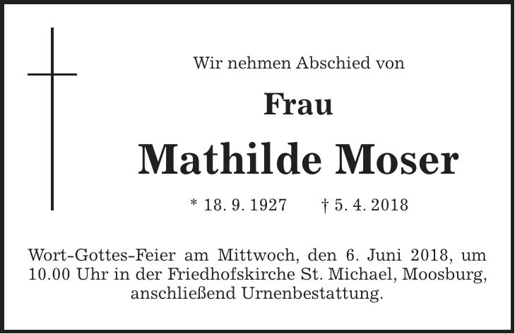 Wir nehmen Abschied von Frau Mathilde Moser * 18. 9. 1927 + 5. 4. 2018 Wort-Gottes-Feier am Mittwoch, den 6. Juni 2018, um 10.00 Uhr in der Friedhofskirche St. Michael, Moosburg, anschließend Urnenbestattung.
