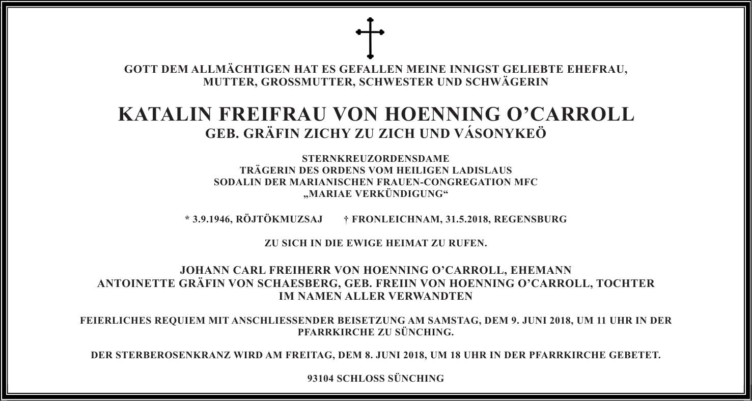 GOTT DEM ALLMÄCHTIGEN HAT ES GEFALLEN MEINE INNIGST GELIEBTE EHEFRAU, MUTTER, GROSSMUTTER, SCHWESTER UND SCHWÄGERIN KATALIN FREIFRAU VON HOENNING OCARROLL GEB. GRÄFIN ZICHY ZU ZICH UND VÁSONYKEÖ STERNKREUZORDENSDAME TRÄGERIN DES ORDENS VOM HEILIGEN LADISLAUS SODALIN DER MARIANISCHEN FRAUEN-CONGREGATION MFC 'MARIAE VERKÜNDIGUNG' * 3.9.1946, RÖJTÖKMUZSAJ + FRONLEICHNAM, 31.5.2018, REGENSBURG ZU SICH IN DIE EWIGE HEIMAT ZU RUFEN. JOHANN CARL FREIHERR VON HOENNING OCARROLL, EHEMANN ANTOINETTE GRÄFIN VON SCHAESBERG, GEB. FREIIN VON HOENNING OCARROLL, TOCHTER IM NAMEN ALLER VERWANDTEN FEIERLICHES REQUIEM MIT ANSCHLIESSENDER BEISETZUNG AM SAMSTAG, DEM 9. JUNI 2018, UM 11 UHR IN DER PFARRKIRCHE ZU SÜNCHING. DER STERBEROSENKRANZ WIRD AM FREITAG, DEM 8. JUNI 2018, UM 18 UHR IN DER PFARRKIRCHE GEBETET. 93104 SCHLOSS SÜNCHINGGOTT DEM ALLMÄCHTIGEN HAT ES GEFALLEN MEINE INNIGST GELIEBTE EHEFRAU, MUTTER, GROSSMUTTER, SCHWESTER UND SCHWÄGERIN KATALIN FREIFRAU VON HOENNING OCARROLL GEB. GRÄFIN ZICHY ZU ZICH UND VÁSONYKEÖ STERNKREUZORDENSDAME TRÄGERIN DES ORDENS VOM HEILIGEN LADISLAUS SODALIN DER MARIANISCHEN FRAUEN-CONGREGATION MFC 'MARIAE VERKÜNDIGUNG' * 3.9.1946, RÖJTÖKMUZSAJ + FRONLEICHNAM, 31.5.2018, REGENSBURG ZU SICH IN DIE EWIGE HEIMAT ZU RUFEN. JOHANN CARL FREIHERR VON HOENNING O'CARROLL, EHEMANN ANTOINETTE GRÄFIN VON SCHAESBERG, GEB. FREIIN VON HOENNING O'CARROLL, TOCHTER IM NAMEN ALLER VERWANDTEN FEIERLICHES REQUIEM MIT ANSCHLIESSENDER BEISETZUNG AM SAMSTAG, DEM 9. JUNI 2018, UM 11 UHR IN DER PFARRKIRCHE ZU SÜNCHING. DER STERBEROSENKRANZ WIRD AM FREITAG, DEM 8. JUNI 2018, UM 18 UHR IN DER PFARRKIRCHE GEBETET. 93104 SCHLOSS SÜNCHING