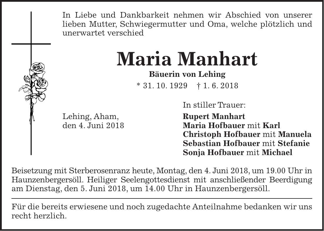 In Liebe und Dankbarkeit nehmen wir Abschied von unserer lieben Mutter, Schwiegermutter und Oma, welche plötzlich und unerwartet verschied Maria Manhart Bäuerin von Lehing * 31. 10. 1929 + 1. 6. 2018 In stiller Trauer: Lehing, Aham, Rupert Manhart den 4. Juni 2018 Maria Hofbauer mit Karl Christoph Hofbauer mit Manuela Sebastian Hofbauer mit Stefanie Sonja Hofbauer mit Michael Beisetzung mit Sterberosenranz heute, Montag, den 4. Juni 2018, um 19.00 Uhr in Haunzenbergersöll. Heiliger Seelengottesdienst mit anschließender Beerdigung am Dienstag, den 5. Juni 2018, um 14.00 Uhr in Haunzenbergersöll. Für die bereits erwiesene und noch zugedachte Anteilnahme bedanken wir uns recht herzlich.