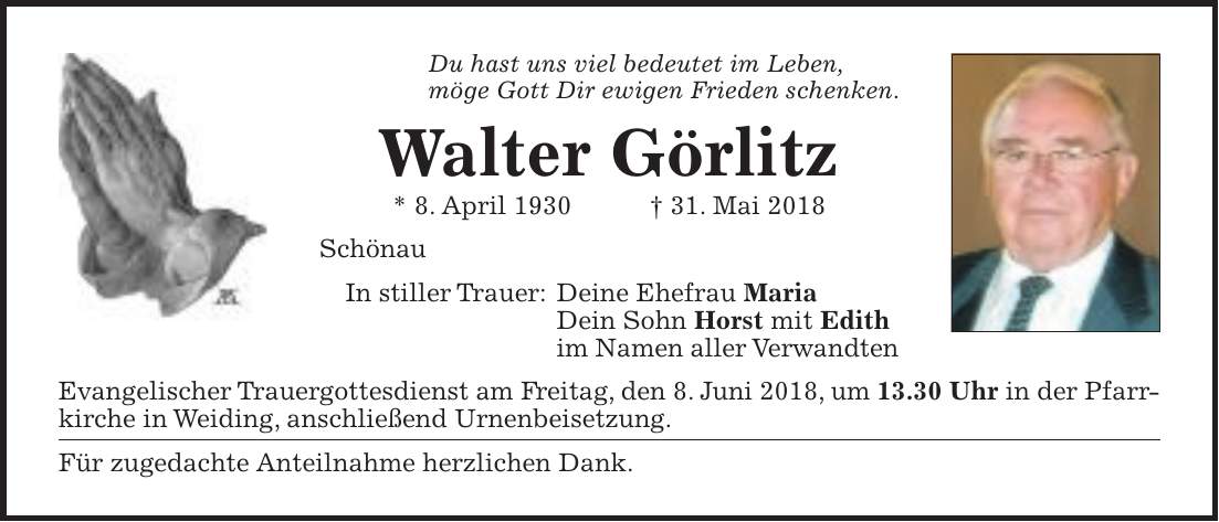 Du hast uns viel bedeutet im Leben, möge Gott Dir ewigen Frieden schenken. Walter Görlitz * 8. April 1930 + 31. Mai 2018 Schönau In stiller Trauer: Deine Ehefrau Maria Dein Sohn Horst mit Edith im Namen aller Verwandten Evangelischer Trauergottesdienst am Freitag, den 8. Juni 2018, um 13.30 Uhr in der Pfarrkirche in Weiding, anschließend Urnenbeisetzung. Für zugedachte Anteilnahme herzlichen Dank.