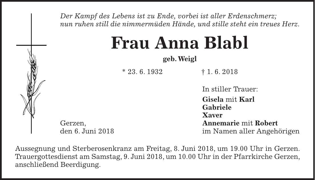 Der Kampf des Lebens ist zu Ende, vorbei ist aller Erdenschmerz; nun ruhen still die nimmermüden Hände, und stille steht ein treues Herz. Frau Anna Blabl geb. Weigl * 23. 6. 1932 + 1. 6. 2018 In stiller Trauer: Gisela mit Karl Gabriele Xaver Gerzen, Annemarie mit Robert den 6. Juni 2018 im Namen aller Angehörigen Aussegnung und Sterberosenkranz am Freitag, 8. Juni 2018, um 19.00 Uhr in Gerzen. Trauergottesdienst am Samstag, 9. Juni 2018, um 10.00 Uhr in der Pfarrkirche Gerzen, anschließend Beerdigung.