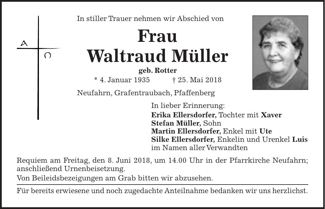 In stiller Trauer nehmen wir Abschied von Frau Waltraud Müller geb. Rotter * 4. Januar 1935 + 25. Mai 2018 Neufahrn, Grafentraubach, Pfaffenberg In lieber Erinnerung: Erika Ellersdorfer, Tochter mit Xaver Stefan Müller, Sohn Martin Ellersdorfer, Enkel mit Ute Silke Ellersdorfer, Enkelin und Urenkel Luis im Namen aller Verwandten Requiem am Freitag, den 8. Juni 2018, um 14.00 Uhr in der Pfarrkirche Neufahrn; anschließend Urnenbeisetzung. Von Beileidsbezeigungen am Grab bitten wir abzusehen. Für bereits erwiesene und noch zugedachte Anteilnahme bedanken wir uns herzlichst.