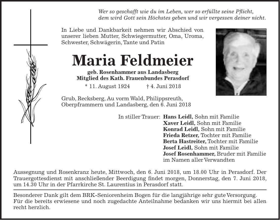 Wer so geschafft wie du im Leben, wer so erfüllte seine Pflicht, dem wird Gott sein Höchstes geben und wir vergessen deiner nicht. In Liebe und Dankbarkeit nehmen wir Abschied von unserer lieben Mutter, Schwiegermutter, Oma, Uroma, Schwester, Schwägerin, Tante und Patin Maria Feldmeier geb. Rosenhammer aus Landasberg Mitglied des Kath. Frauenbundes Perasdorf * 11. August 1924 + 4. Juni 2018 Grub, Recksberg, Au vorm Wald, Philippsreuth, Oberpframmern und Landasberg, den 6. Juni 2018 In stiller Trauer: Hans Leidl, Sohn mit Familie Xaver Leidl, Sohn mit Familie Konrad Leidl, Sohn mit Familie Frieda Retzer, Tochter mit Familie Berta Hastreiter, Tochter mit Familie Josef Leidl, Sohn mit Familie Josef Rosenhammer, Bruder mit Familie im Namen aller Verwandten Aussegnung und Rosenkranz heute, Mittwoch, den 6. Juni 2018, um 18.00 Uhr in Perasdorf. Der Trauergottesdienst mit anschließender Beerdigung findet morgen, Donnerstag, den 7. Juni 2018, um 14.30 Uhr in der Pfarrkirche St. Laurentius in Perasdorf statt. Besonderer Dank gilt dem BRK-Seniorenheim Bogen für die langjährige sehr gute Versorgung. Für die bereits erwiesene und noch zugedachte Anteilnahme bedanken wir uns hiermit bei allen recht herzlich.