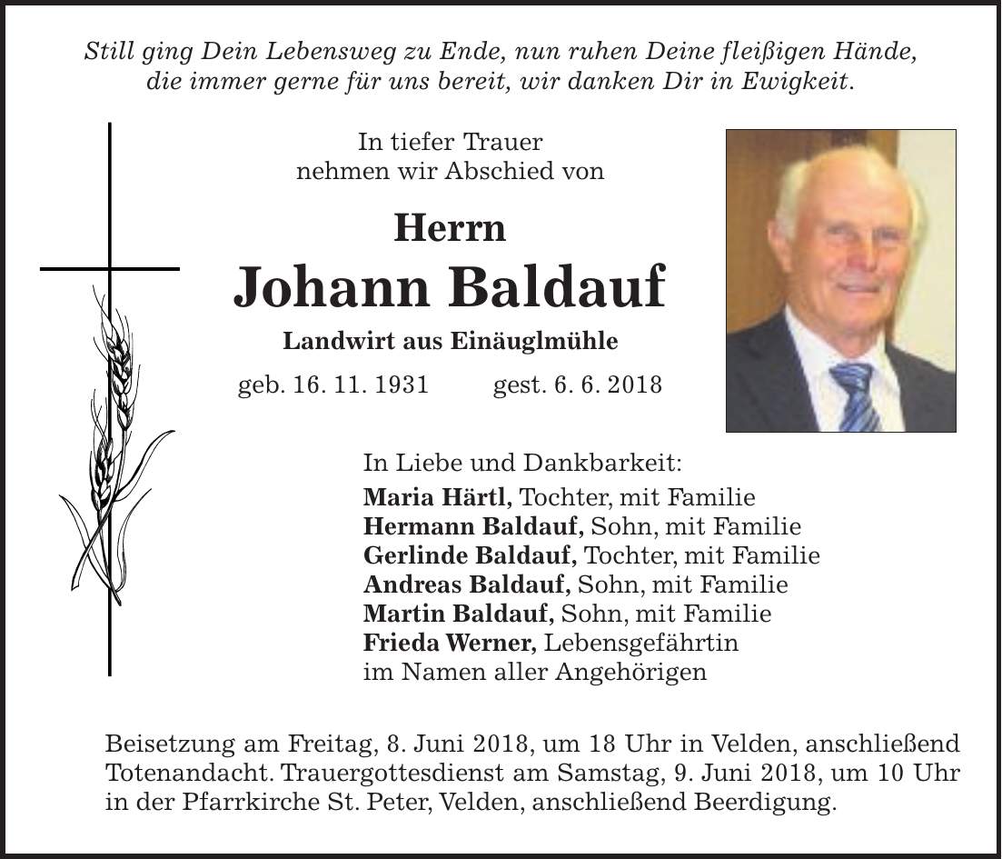 Still ging Dein Lebensweg zu Ende, nun ruhen Deine fleißigen Hände, die immer gerne für uns bereit, wir danken Dir in Ewigkeit. In tiefer Trauer nehmen wir Abschied von Herrn Johann Baldauf Landwirt aus Einäuglmühle geb. 16. 11. 1931 gest. 6. 6. 2018 In Liebe und Dankbarkeit: Maria Härtl, Tochter, mit Familie Hermann Baldauf, Sohn, mit Familie Gerlinde Baldauf, Tochter, mit Familie Andreas Baldauf, Sohn, mit Familie Martin Baldauf, Sohn, mit Familie Frieda Werner, Lebensgefährtin im Namen aller Angehörigen Beisetzung am Freitag, 8. Juni 2018, um 18 Uhr in Velden, anschließend Totenandacht. Trauergottesdienst am Samstag, 9. Juni 2018, um 10 Uhr in der Pfarrkirche St. Peter, Velden, anschließend Beerdigung.