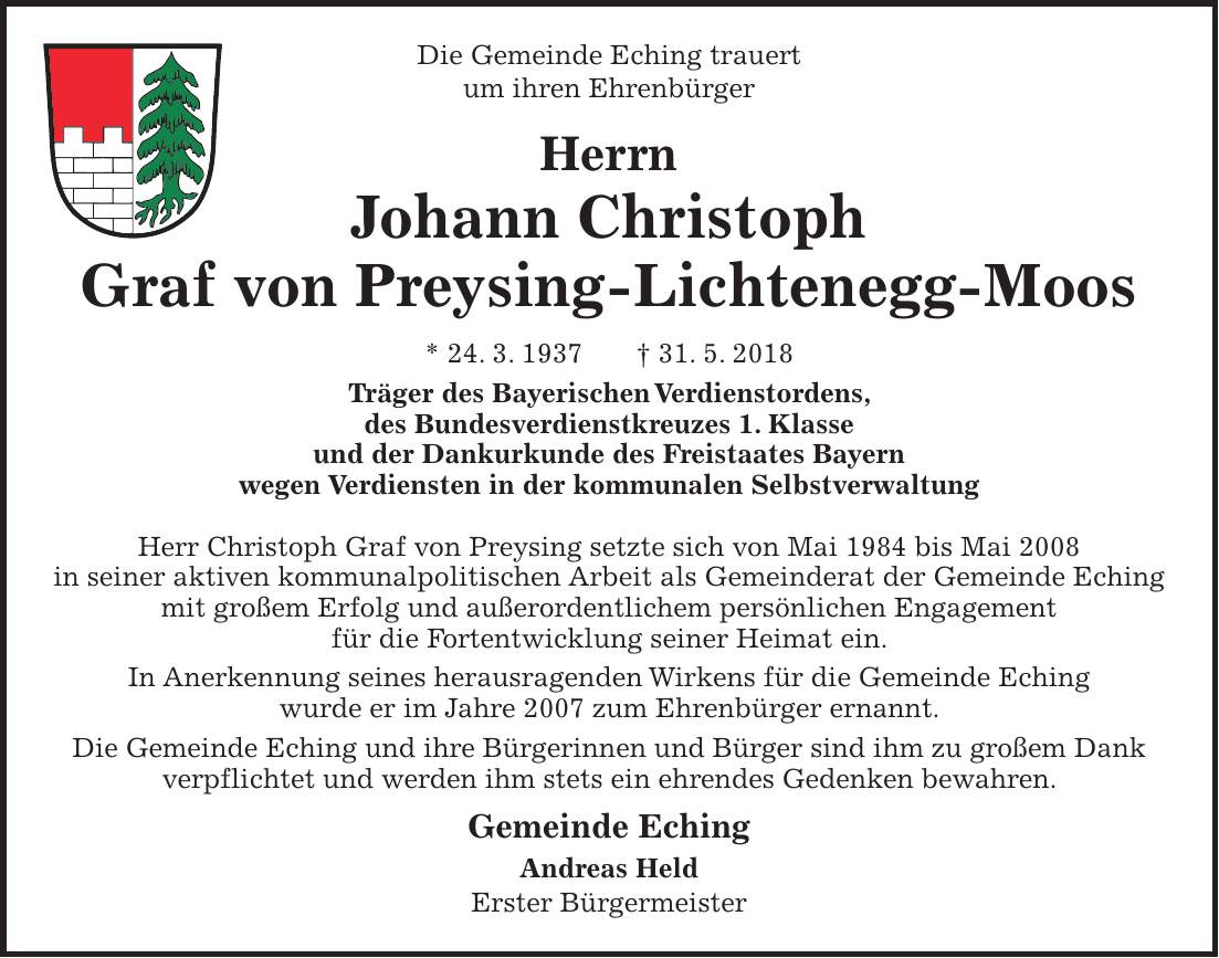 Die Gemeinde Eching trauert um ihren Ehrenbürger Herrn Johann Christoph Graf von Preysing-Lichtenegg-Moos * 24. 3. 1937 + 31. 5. 2018 Träger des Bayerischen Verdienstordens, des Bundesverdienstkreuzes 1. Klasse und der Dankurkunde des Freistaates Bayern wegen Verdiensten in der kommunalen Selbstverwaltung Herr Christoph Graf von Preysing setzte sich von Mai 1984 bis Mai 2008 in seiner aktiven kommunalpolitischen Arbeit als Gemeinderat der Gemeinde Eching mit großem Erfolg und außerordentlichem persönlichen Engagement für die Fortentwicklung seiner Heimat ein. In Anerkennung seines herausragenden Wirkens für die Gemeinde Eching wurde er im Jahre 2007 zum Ehrenbürger ernannt. Die Gemeinde Eching und ihre Bürgerinnen und Bürger sind ihm zu großem Dank verpflichtet und werden ihm stets ein ehrendes Gedenken bewahren. Gemeinde Eching Andreas Held Erster Bürgermeister