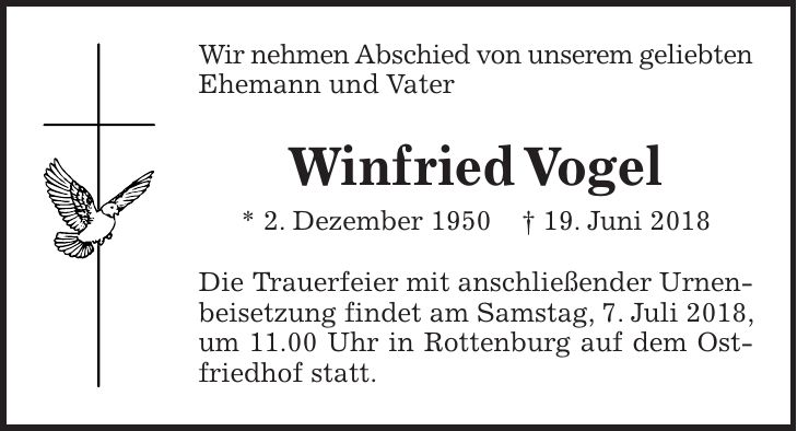 Wir nehmen Abschied von unserem geliebten Ehemann und Vater Winfried Vogel * 2. Dezember 1950 + 19. Juni 2018 Die Trauerfeier mit anschließender Urnenbeisetzung findet am Samstag, 7. Juli 2018, um 11.00 Uhr in Rottenburg auf dem Ostfriedhof statt.
