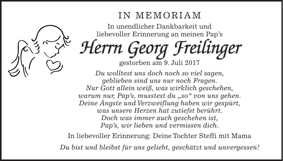 In Memoriam In unendlicher Dankbarkeit und liebevoller Erinnerung an meinen Paps Herrn Georg Freilinger gestorben am 9. Juli 2017 Du wolltest uns doch noch so viel sagen, geblieben sind uns nur noch Fragen. Nur Gott allein weiß, was wirklich geschehen, warum nur, Paps, musstest du 'so' von uns gehen. Deine Ängste und Verzweiflung haben wir gespürt, was unsere Herzen hat zutiefst berührt. Doch was immer auch geschehen ist, Paps, wir lieben und vermissen dich. In liebevoller Erinnerung: Deine Tochter Steffi mit Mama Du bist und bleibst für uns geliebt, geschätzt und unvergessen!