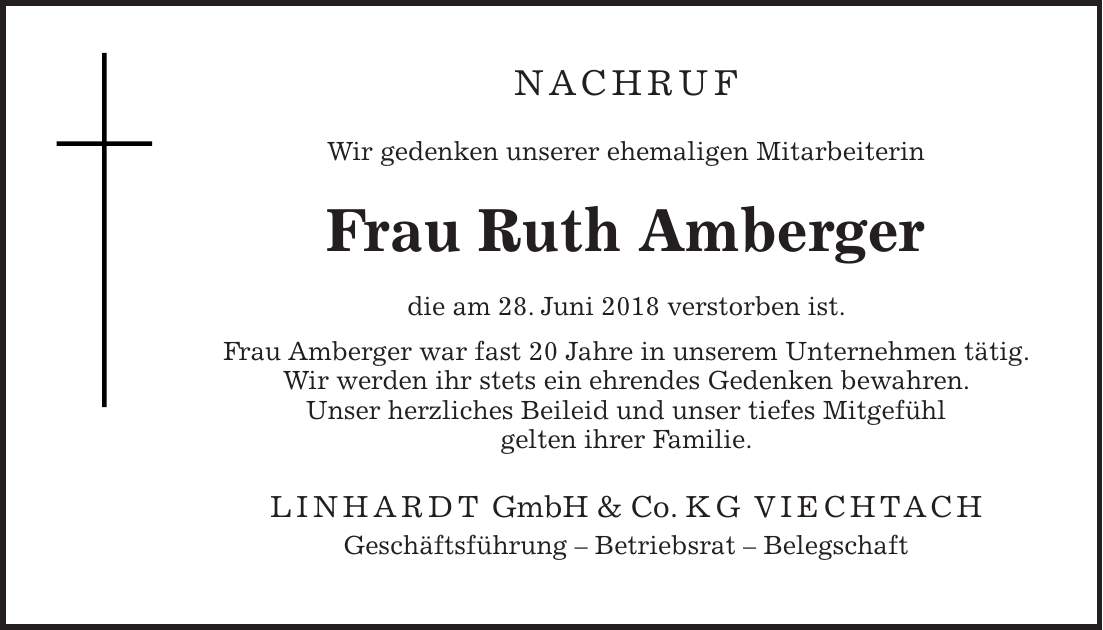 NACHRUF Wir gedenken unserer ehemaligen Mitarbeiterin Frau Ruth Amberger die am 28. Juni 2018 verstorben ist. Frau Amberger war fast 20 Jahre in unserem Unternehmen tätig. Wir werden ihr stets ein ehrendes Gedenken bewahren. Unser herzliches Beileid und unser tiefes Mitgefühl gelten ihrer Familie. LINHARDT GmbH & Co. KG VIECHTACH Geschäftsführung - Betriebsrat - Belegschaft