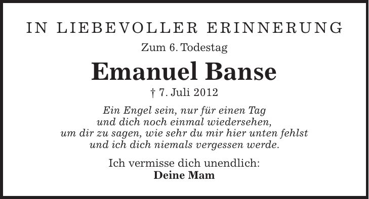 in liebevoller Erinnerung Zum 6. Todestag Emanuel Banse + 7. Juli 2012 Ein Engel sein, nur für einen Tag und dich noch einmal wiedersehen, um dir zu sagen, wie sehr du mir hier unten fehlst und ich dich niemals vergessen werde. Ich vermisse dich unendlich: Deine Mam
