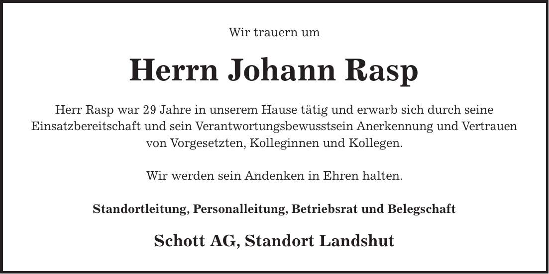 Wir trauern um Herrn Johann Rasp Herr Rasp war 29 Jahre in unserem Hause tätig und erwarb sich durch seine Einsatzbereitschaft und sein Verantwortungsbewusstsein Anerkennung und Vertrauen von Vorgesetzten, Kolleginnen und Kollegen. Wir werden sein Andenken in Ehren halten. Standortleitung, Personalleitung, Betriebsrat und Belegschaft Schott AG, Standort Landshut