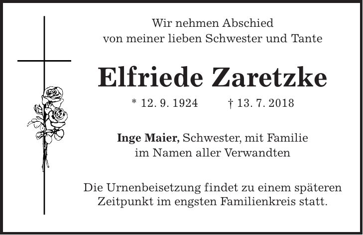 Wir nehmen Abschied von meiner lieben Schwester und Tante Elfriede Zaretzke * 12. 9. 1924 + 13. 7. 2018 Inge Maier, Schwester, mit Familie im Namen aller Verwandten Die Urnenbeisetzung findet zu einem späteren Zeitpunkt im engsten Familienkreis statt.