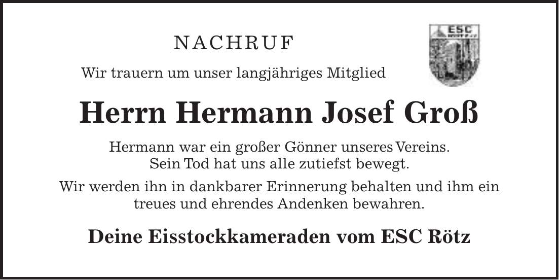 Nachruf Wir trauern um unser langjähriges Mitglied Herrn Hermann Josef Groß Hermann war ein großer Gönner unseres Vereins. Sein Tod hat uns alle zutiefst bewegt. Wir werden ihn in dankbarer Erinnerung behalten und ihm ein treues und ehrendes Andenken bewahren. Deine Eisstockkameraden vom ESC Rötz