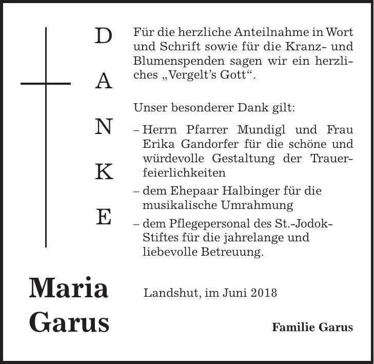 Für die herzliche Anteilnahme in Wort und Schrift sowie für die Kranz- und Blumenspenden sagen wir ein herzliches 'Vergelts Gott'. Unser besonderer Dank gilt: - Herrn Pfarrer Mundigl und Frau Erika Gandorfer für die schöne und würdevolle Gestaltung der Trauerfeierlichkeiten - dem Ehepaar Halbinger für die musikalische Umrahmung - dem Pflegepersonal des St.-Jodok- Stiftes für die jahrelange und liebevolle Betreuung. Landshut, im Juni 2018 Familie GarusD A N K EMaria GarusFür die herzliche Anteilnahme in Wort und Schrift sowie für die Kranz- und Blumenspenden sagen wir ein herzliches 'Vergelts Gott'. Unser besonderer Dank gilt: - Herrn Pfarrer Mundigl und Frau Erika Gandorfer für die schöne und würdevolle Gestaltung der Trauerfeierlichkeiten - dem Ehepaar Halbinger für die musikalische Umrahmung - dem Pflegepersonal des St.-Jodok-Stiftes für die jahrelange und liebevolle Betreuung. Landshut, im Juni 2018 Familie GarusD A N K EMaria Garus