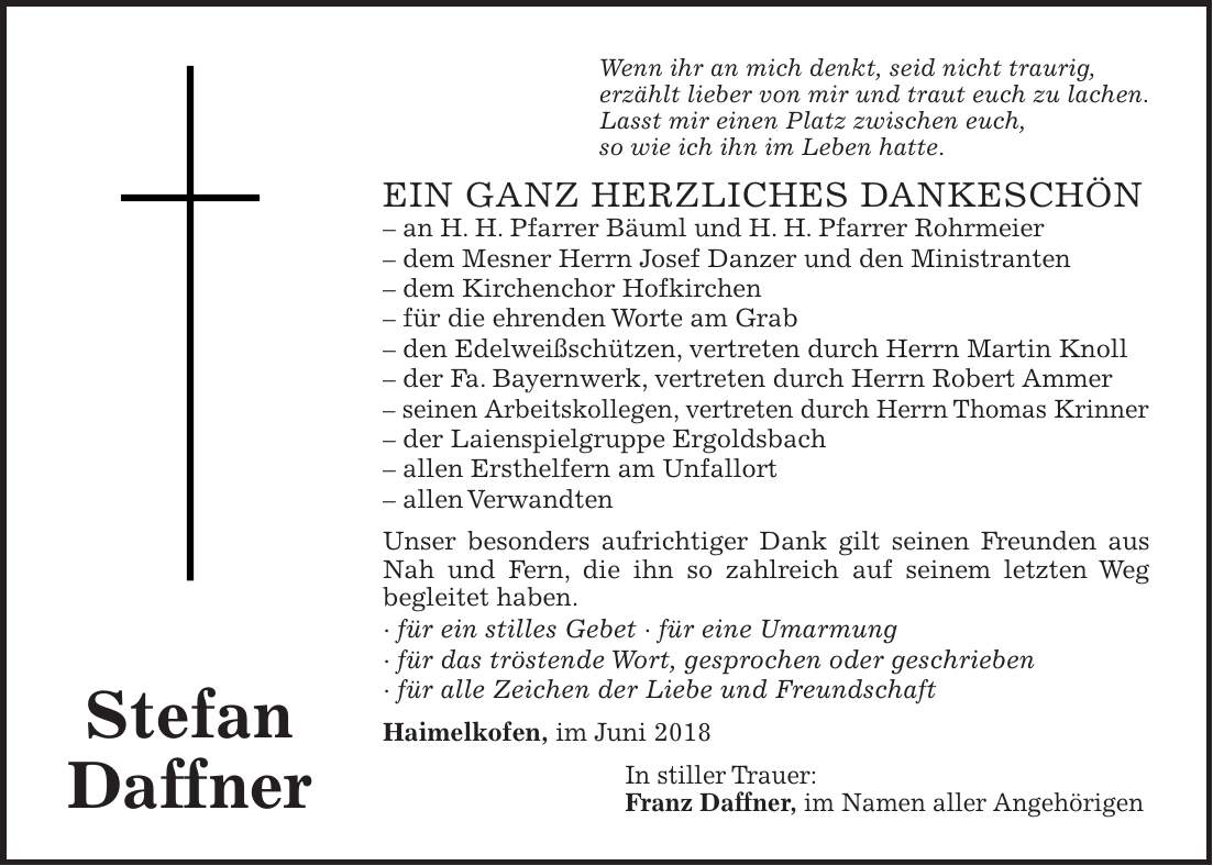 Wenn ihr an mich denkt, seid nicht traurig, erzählt lieber von mir und traut euch zu lachen. Lasst mir einen Platz zwischen euch, so wie ich ihn im Leben hatte. Ein ganz herzliches Dankeschön - an H. H. Pfarrer Bäuml und H. H. Pfarrer Rohrmeier - dem Mesner Herrn Josef Danzer und den Ministranten - dem Kirchenchor Hofkirchen - für die ehrenden Worte am Grab - den Edelweißschützen, vertreten durch Herrn Martin Knoll - der Fa. Bayernwerk, vertreten durch Herrn Robert Ammer - seinen Arbeitskollegen, vertreten durch Herrn Thomas Krinner - der Laienspielgruppe Ergoldsbach - allen Ersthelfern am Unfallort - allen Verwandten Unser besonders aufrichtiger Dank gilt seinen Freunden aus Nah und Fern, die ihn so zahlreich auf seinem letzten Weg begleitet haben. - für ein stilles Gebet - für eine Umarmung - für das tröstende Wort, gesprochen oder geschrieben - für alle Zeichen der Liebe und Freundschaft Haimelkofen, im Juni 2018 In stiller Trauer: Franz Daffner, im Namen aller Angehörigen Stefan Daffner