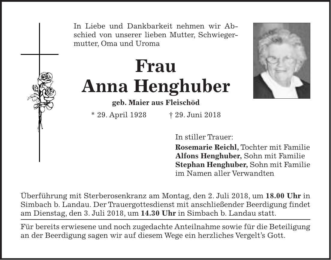 In Liebe und Dankbarkeit nehmen wir Abschied von unserer lieben Mutter, Schwiegermutter, Oma und Uroma Frau Anna Henghuber geb. Maier aus Fleischöd * 29. April 1928 + 29. Juni 2018 In stiller Trauer: Rosemarie Reichl, Tochter mit Familie Alfons Henghuber, Sohn mit Familie Stephan Henghuber, Sohn mit Familie im Namen aller Verwandten Überführung mit Sterberosenkranz am Montag, den 2. Juli 2018, um 18.00 Uhr in Simbach b. Landau. Der Trauergottesdienst mit anschließender Beerdigung findet am Dienstag, den 3. Juli 2018, um 14.30 Uhr in Simbach b. Landau statt. Für bereits erwiesene und noch zugedachte Anteilnahme sowie für die Beteiligung an der Beerdigung sagen wir auf diesem Wege ein herzliches Vergelts Gott.
