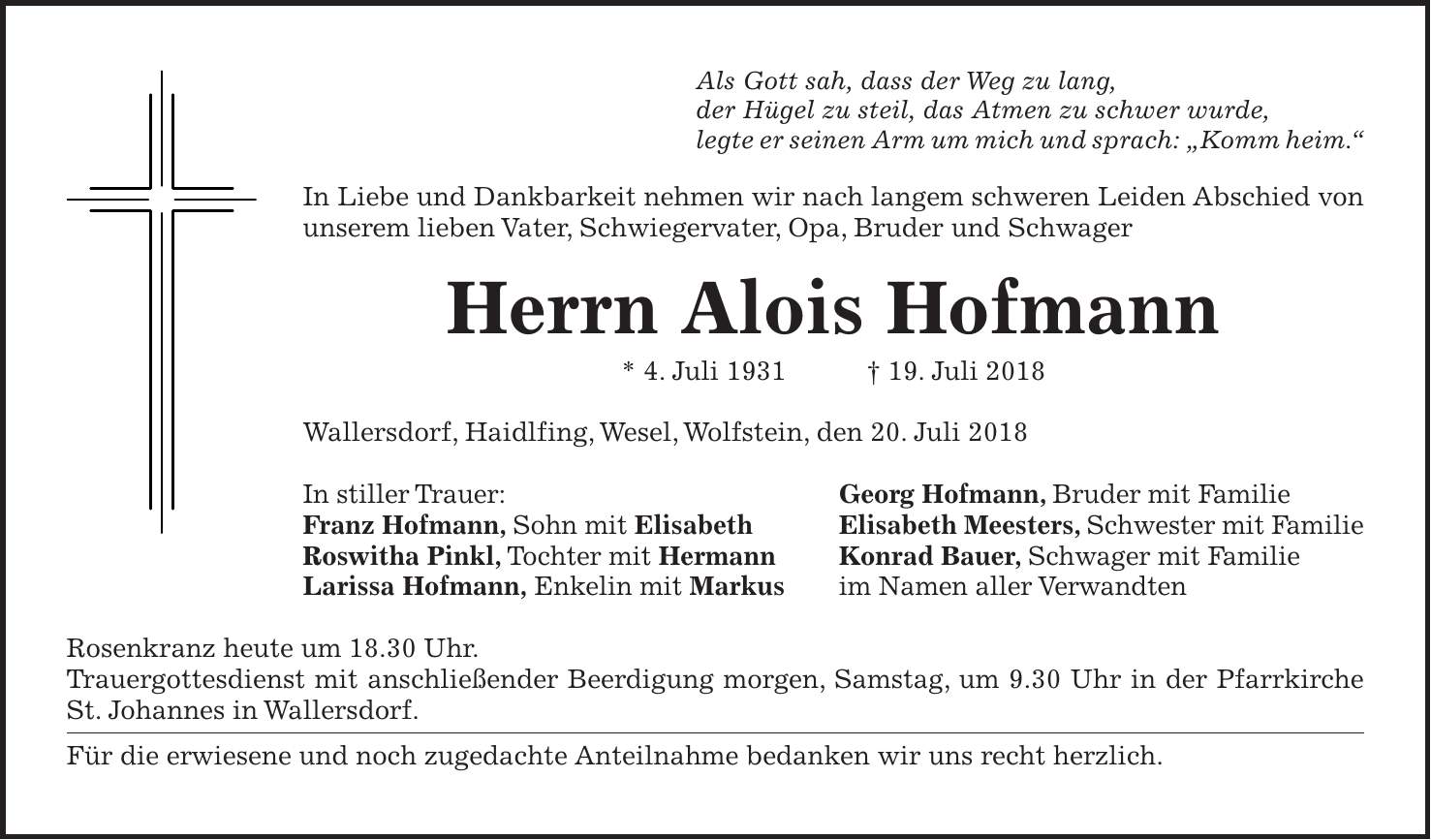 Als Gott sah, dass der Weg zu lang, der Hügel zu steil, das Atmen zu schwer wurde, legte er seinen Arm um mich und sprach: 'Komm heim.' In Liebe und Dankbarkeit nehmen wir nach langem schweren Leiden Abschied von unserem lieben Vater, Schwiegervater, Opa, Bruder und Schwager Herrn Alois Hofmann * 4. Juli 1931 + 19. Juli 2018 Wallersdorf, Haidlfing, Wesel, Wolfstein, den 20. Juli 2018 In stiller Trauer: Georg Hofmann, Bruder mit Familie Franz Hofmann, Sohn mit Elisabeth Elisabeth Meesters, Schwester mit Familie Roswitha Pinkl, Tochter mit Hermann Konrad Bauer, Schwager mit Familie Larissa Hofmann, Enkelin mit Markus im Namen aller Verwandten Rosenkranz heute um 18.30 Uhr. Trauergottesdienst mit anschließender Beerdigung morgen, Samstag, um 9.30 Uhr in der Pfarrkirche St. Johannes in Wallersdorf. Für die erwiesene und noch zugedachte Anteilnahme bedanken wir uns recht herzlich.