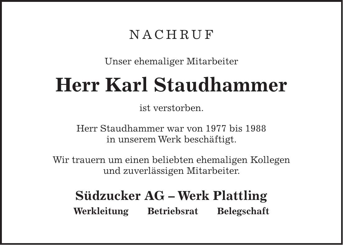Nachruf Unser ehemaliger Mitarbeiter Herr Karl Staudhammer ist verstorben. Herr Staudhammer war von 1977 bis 1988 in unserem Werk beschäftigt. Wir trauern um einen beliebten ehemaligen Kollegen und zuverlässigen Mitarbeiter. Südzucker AG - Werk Plattling Werkleitung Betriebsrat Belegschaft