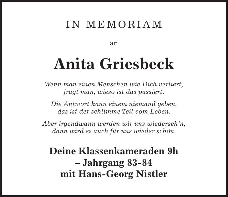 in memoriam an Anita Griesbeck Wenn man einen Menschen wie Dich verliert, fragt man, wieso ist das passiert. Die Antwort kann einem niemand geben, das ist der schlimme Teil vom Leben. Aber irgendwann werden wir uns wiedersehn, dann wird es auch für uns wieder schön. Deine Klassenkameraden 9h - Jahrgang 83-84 mit Hans-Georg Nistler