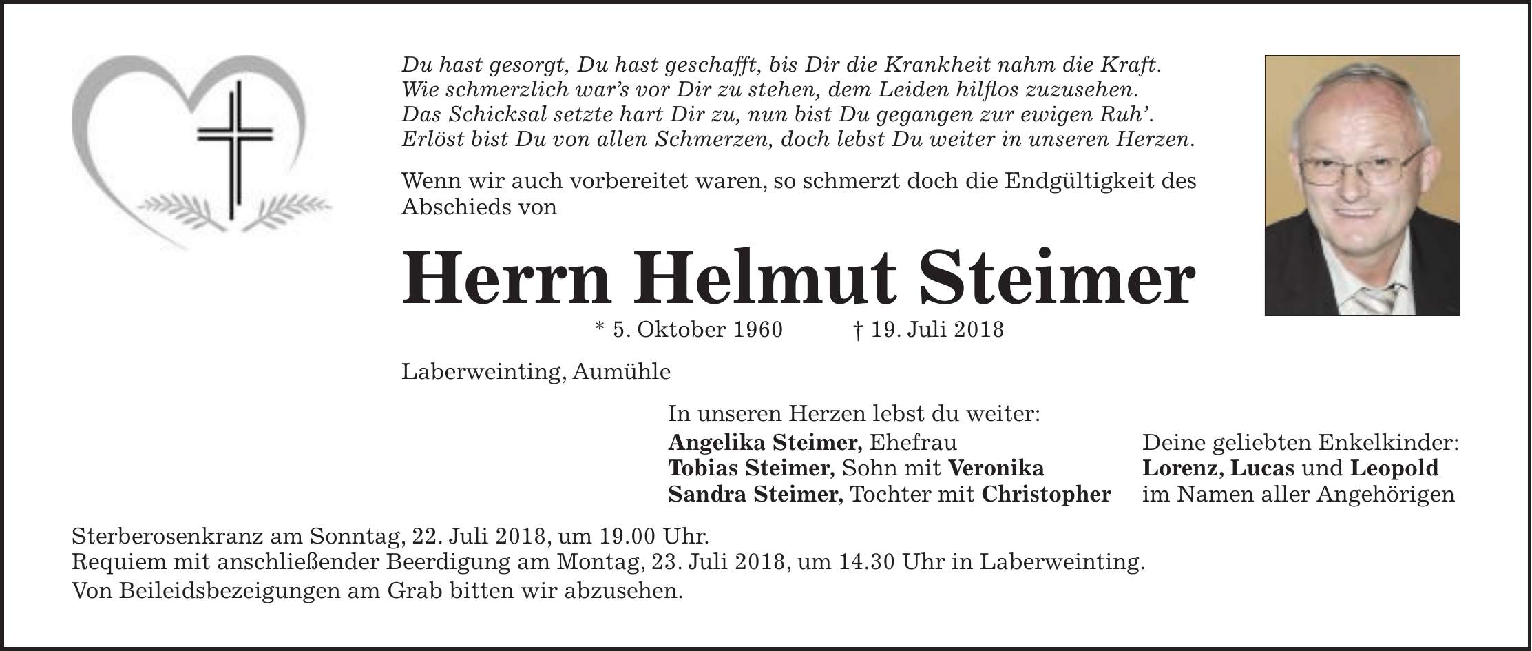 Du hast gesorgt, Du hast geschafft, bis Dir die Krankheit nahm die Kraft. Wie schmerzlich wars vor Dir zu stehen, dem Leiden hilflos zuzusehen. Das Schicksal setzte hart Dir zu, nun bist Du gegangen zur ewigen Ruh. Erlöst bist Du von allen Schmerzen, doch lebst Du weiter in unseren Herzen. Wenn wir auch vorbereitet waren, so schmerzt doch die Endgültigkeit des Abschieds von Herrn Helmut Steimer * 5. Oktober 1960 + 19. Juli 2018 Laberweinting, Aumühle In unseren Herzen lebst du weiter: Angelika Steimer, Ehefrau Deine geliebten Enkelkinder: Tobias Steimer, Sohn mit Veronika Lorenz, Lucas und Leopold Sandra Steimer, Tochter mit Christopher im Namen aller Angehörigen Sterberosenkranz am Sonntag, 22. Juli 2018, um 19.00 Uhr. Requiem mit anschließender Beerdigung am Montag, 23. Juli 2018, um 14.30 Uhr in Laberweinting. Von Beileidsbezeigungen am Grab bitten wir abzusehen.