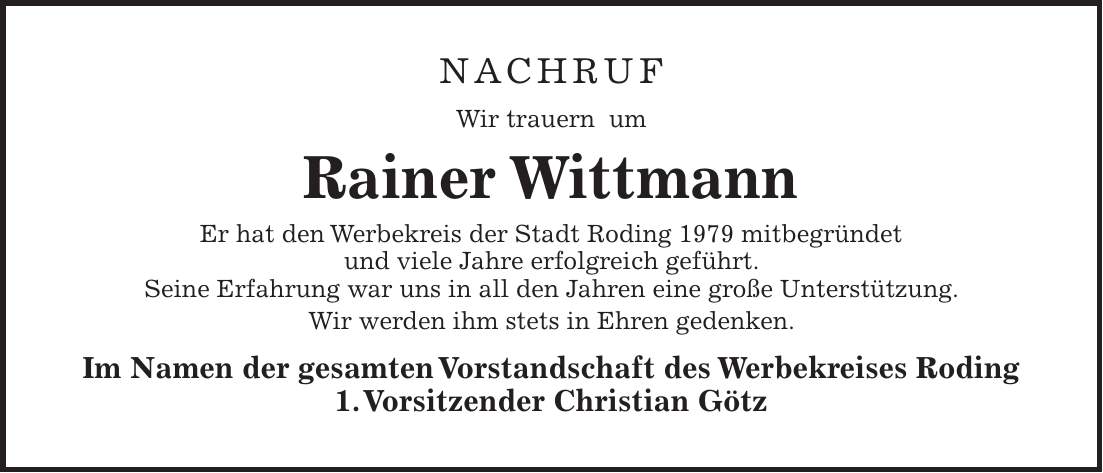 Nachruf Wir trauern um Rainer Wittmann Er hat den Werbekreis der Stadt Roding 1979 mitbegründet und viele Jahre erfolgreich geführt. Seine Erfahrung war uns in all den Jahren eine große Unterstützung. Wir werden ihm stets in Ehren gedenken. Im Namen der gesamten Vorstandschaft des Werbekreises Roding 1. Vorsitzender Christian Götz