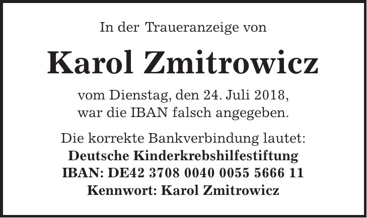 In der Traueranzeige von Karol Zmitrowicz vom Dienstag, den 24. Juli 2018, war die IBAN falsch angegeben. Die korrekte Bankverbindung lautet: Deutsche Kinderkrebshilfestiftung IBAN: DE*** Kennwort: Karol Zmitrowicz