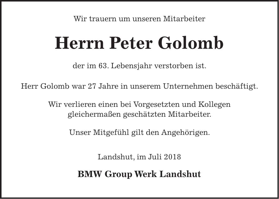 Wir trauern um unseren Mitarbeiter Herrn Peter Golomb der im 63. Lebensjahr verstorben ist. Herr Golomb war 27 Jahre in unserem Unternehmen beschäftigt. Wir verlieren einen bei Vorgesetzten und Kollegen gleichermaßen geschätzten Mitarbeiter. Unser Mitgefühl gilt den Angehörigen. Landshut, im Juli 2018 BMW Group Werk Landshut