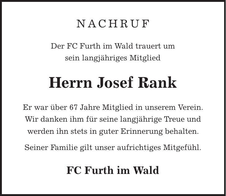 nachruf Der FC Furth im Wald trauert um sein langjähriges Mitglied Herrn Josef Rank Er war über 67 Jahre Mitglied in unserem Verein. Wir danken ihm für seine langjährige Treue und werden ihn stets in guter Erinnerung behalten. Seiner Familie gilt unser aufrichtiges Mitgefühl. FC Furth im Wald
