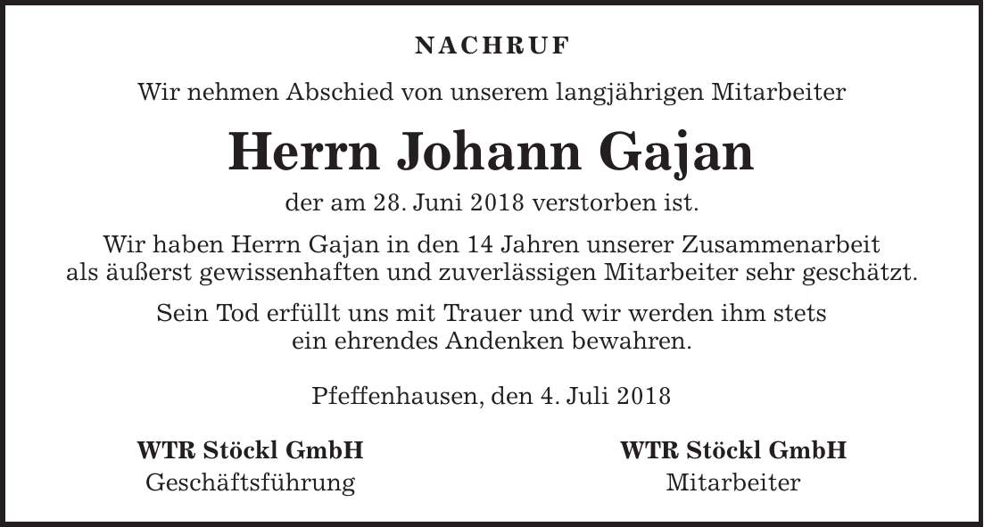 nachruf Wir nehmen Abschied von unserem langjährigen Mitarbeiter Herrn Johann Gajan der am 28. Juni 2018 verstorben ist. Wir haben Herrn Gajan in den 14 Jahren unserer Zusammenarbeit als äußerst gewissenhaften und zuverlässigen Mitarbeiter sehr geschätzt. Sein Tod erfüllt uns mit Trauer und wir werden ihm stets ein ehrendes Andenken bewahren. Pfeffenhausen, den 4. Juli 2018 WTR Stöckl GmbH WTR Stöckl GmbH Geschäftsführung Mitarbeiter