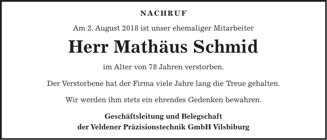 NACHRUF Am 2. August 2018 ist unser ehemaliger Mitarbeiter Herr Mathäus Schmid im Alter von 78 Jahren verstorben. Der Verstorbene hat der Firma viele Jahre lang die Treue gehalten. Wir werden ihm stets ein ehrendes Gedenken bewahren. Geschäftsleitung und Belegschaft der Veldener Präzisionstechnik GmbH Vilsbiburg