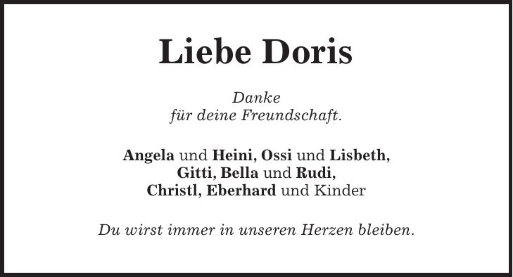 Liebe Doris Danke für deine Freundschaft. Angela und Heini, Ossi und Lisbeth, Gitti, Bella und Rudi, Christl, Eberhard und Kinder Du wirst immer in unseren Herzen bleiben.