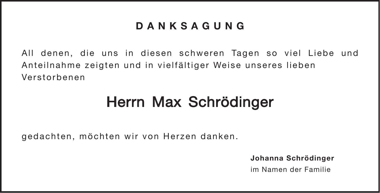 Danksagung All denen, die uns in diesen schweren Tagen so viel Liebe und Anteilnahme zeigten und in vielfältiger Weise unseres lieben Verstorbenen Herrn Max Schrödinger gedachten, möchten wir von Herzen danken. Johanna Schrödinger im Namen der Familie