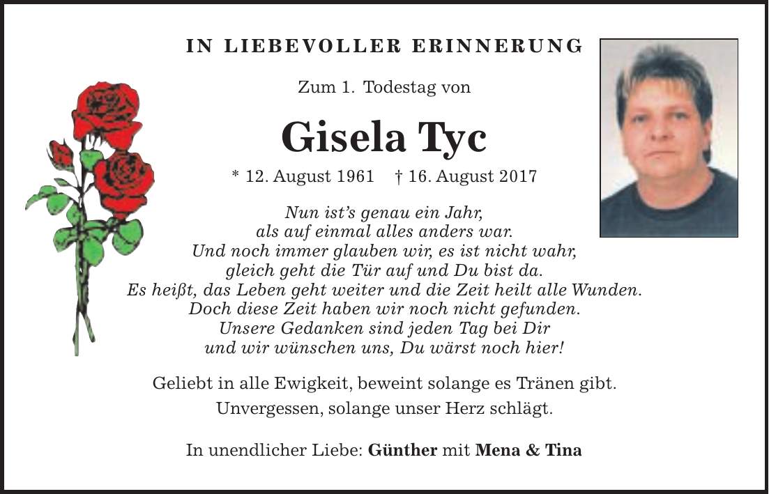 In liebevoller erinnerung Zum 1. Todestag von Gisela Tyc * 12. August 1961 + 16. August 2017 Nun ists genau ein Jahr, als auf einmal alles anders war. Und noch immer glauben wir, es ist nicht wahr, gleich geht die Tür auf und Du bist da. Es heißt, das Leben geht weiter und die Zeit heilt alle Wunden. Doch diese Zeit haben wir noch nicht gefunden. Unsere Gedanken sind jeden Tag bei Dir und wir wünschen uns, Du wärst noch hier! Geliebt in alle Ewigkeit, beweint solange es Tränen gibt. Unvergessen, solange unser Herz schlägt. In unendlicher Liebe: Günther mit Mena & Tina