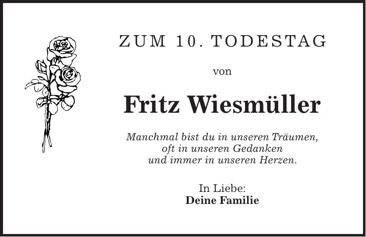 Zum 10. Todestag von Fritz Wiesmüller Manchmal bist du in unseren Träumen, oft in unseren Gedanken und immer in unseren Herzen. In Liebe: Deine Familie