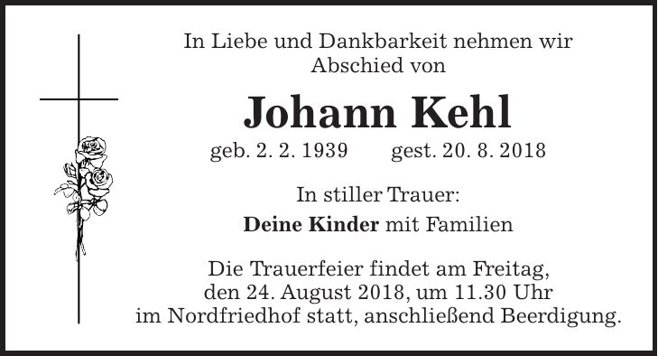 In Liebe und Dankbarkeit nehmen wir Abschied von Johann Kehl geb. 2. 2. 1939 gest. 20. 8. 2018 In stiller Trauer: Deine Kinder mit Familien Die Trauerfeier findet am Freitag, den 24. August 2018, um 11.30 Uhr im Nordfriedhof statt, anschließend Beerdigung.